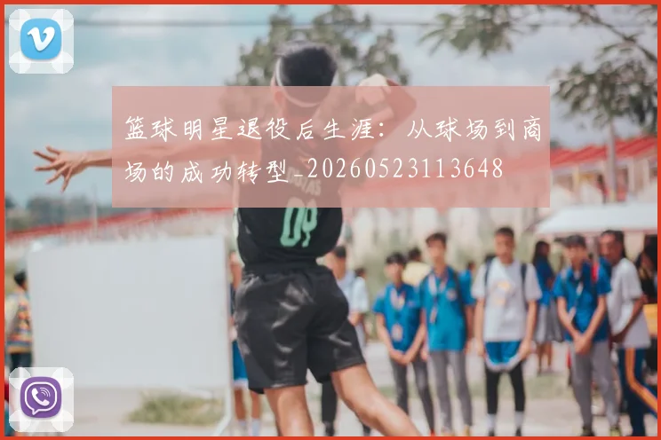 篮球明星退役后生涯：从球场到商场的成功转型_20260523113648