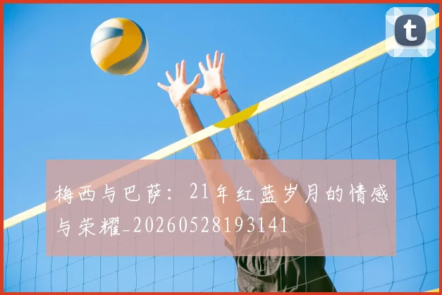 梅西与巴萨：21年红蓝岁月的情感与荣耀_20260528193141