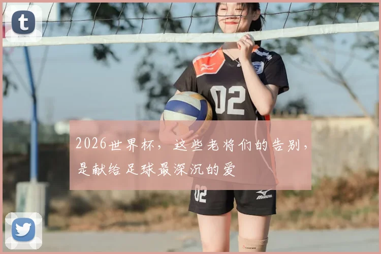 2026世界杯,这些老将们的告别,是献给足球最深沉的爱