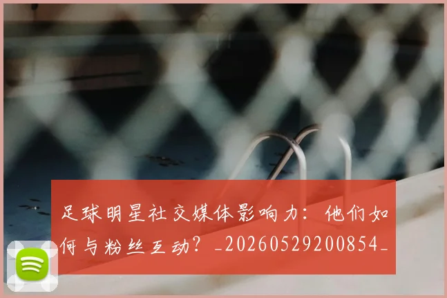 足球明星社交媒体影响力：他们如何与粉丝互动？_20260529200854_20260610170348