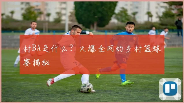 村BA是什么？火爆全网的乡村篮球赛揭秘