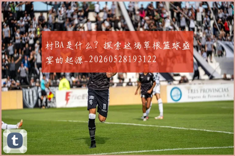 村BA是什么？探索这场草根篮球盛宴的起源_20260528193122