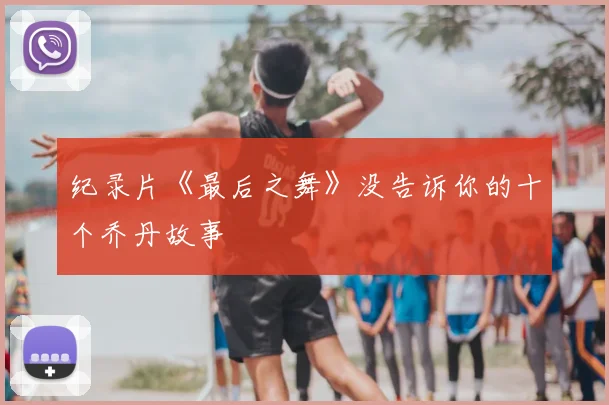 纪录片《最后之舞》没告诉你的十个乔丹故事