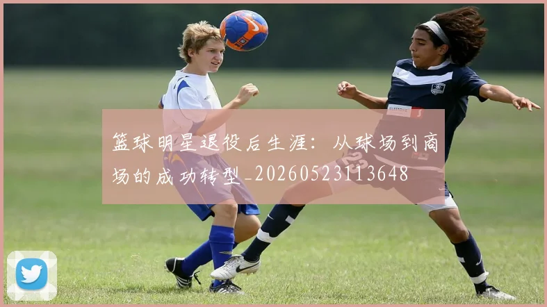 篮球明星退役后生涯：从球场到商场的成功转型_20260523113648