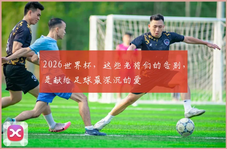 2026世界杯,这些老将们的告别,是献给足球最深沉的爱