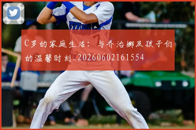 C罗的家庭生活：与乔治娜及孩子们的温馨时刻_20260602161554