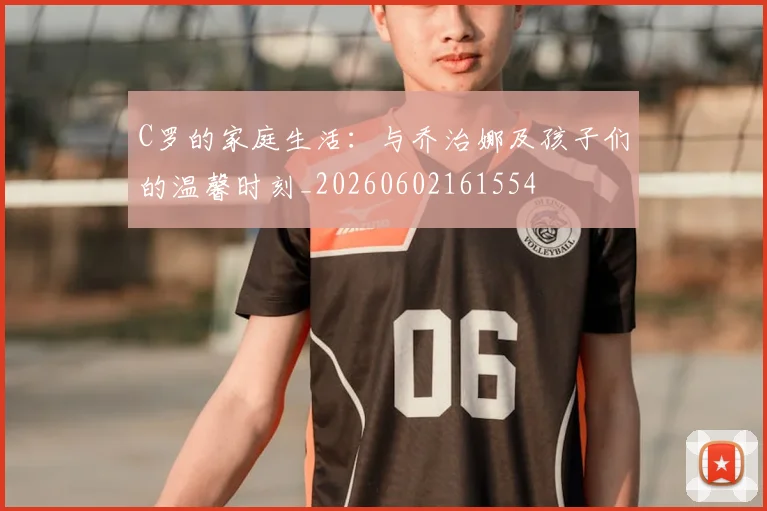 C罗的家庭生活：与乔治娜及孩子们的温馨时刻_20260602161554